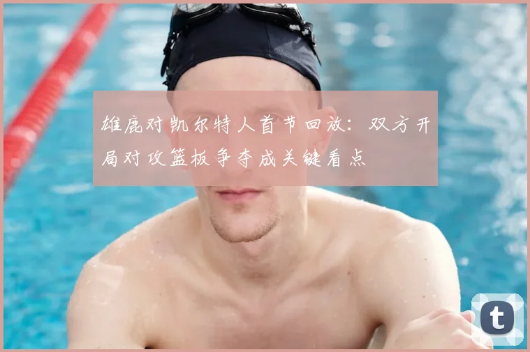 雄鹿对凯尔特人首节回放：双方开局对攻篮板争夺成关键看点