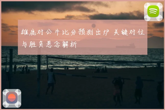 雄鹿对公牛比分预测出炉 关键对位与胜负悬念解析
