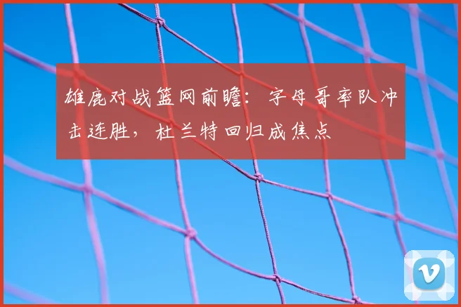 雄鹿对战篮网前瞻：字母哥率队冲击连胜，杜兰特回归成焦点