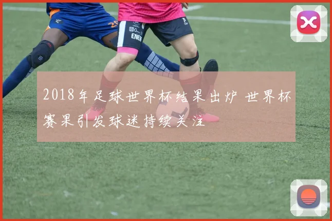 2018年足球世界杯结果出炉 世界杯赛果引发球迷持续关注