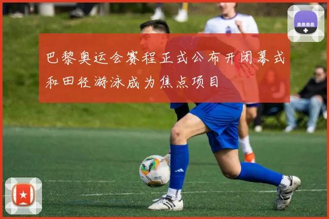 巴黎奥运会赛程正式公布开闭幕式和田径游泳成为焦点项目