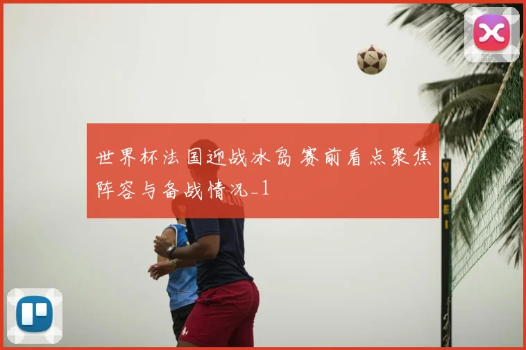世界杯法国迎战冰岛 赛前看点聚焦阵容与备战情况_1