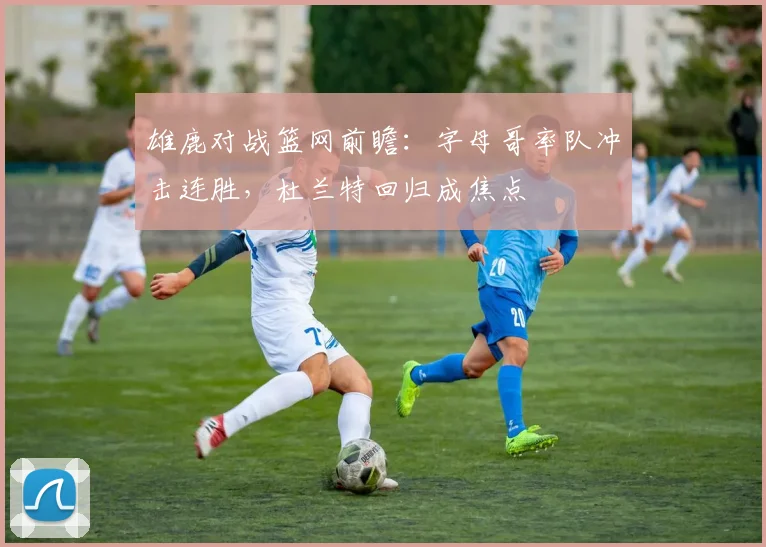 雄鹿对战篮网前瞻：字母哥率队冲击连胜，杜兰特回归成焦点