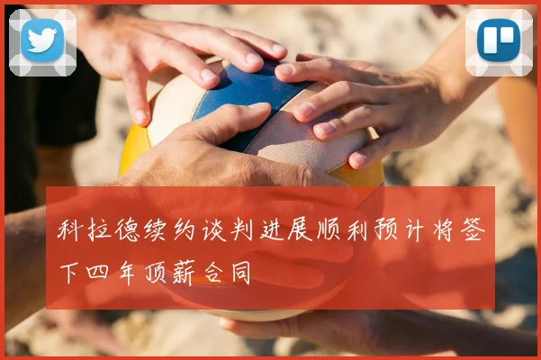 科拉德续约谈判进展顺利预计将签下四年顶薪合同