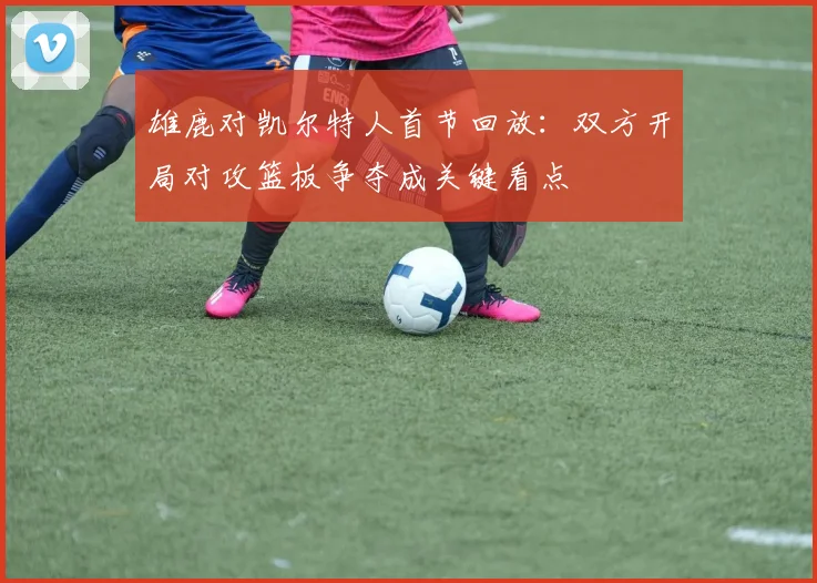 雄鹿对凯尔特人首节回放：双方开局对攻篮板争夺成关键看点